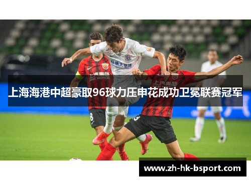 上海海港中超豪取96球力压申花成功卫冕联赛冠军 上海海港中超豪取96球力压申花成功卫冕联赛冠军