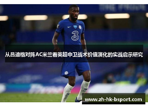 从吕迪格对阵AC米兰看英超中卫战术价值演化的实战启示研究