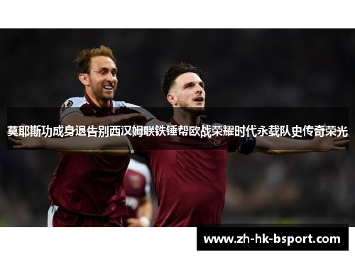 莫耶斯功成身退告别西汉姆联铁锤帮欧战荣耀时代永载队史传奇荣光 莫耶斯功成身退告别西汉姆联铁锤帮欧战荣耀时代永载队史传奇荣光