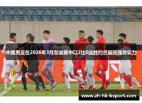 中国男足在2026年3月友谊赛中以2比0战胜约旦展现强劲实力