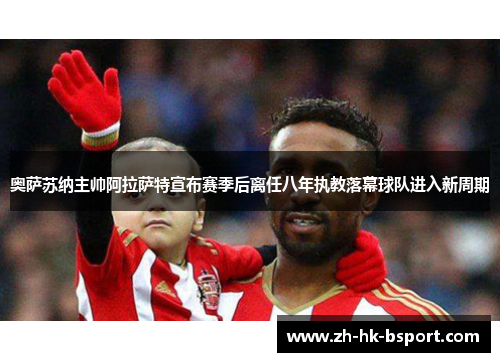 奥萨苏纳主帅阿拉萨特宣布赛季后离任八年执教落幕球队进入新周期 奥萨苏纳主帅阿拉萨特宣布赛季后离任八年执教落幕球队进入新周期